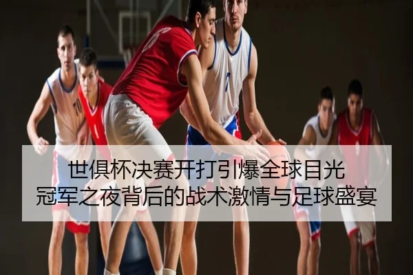 世俱杯决赛开打引爆全球目光 冠军之夜背后的战术激情与足球盛宴