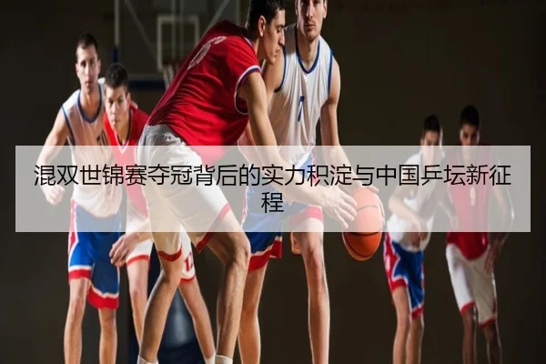 混双世锦赛夺冠背后的实力积淀与中国乒坛新征程