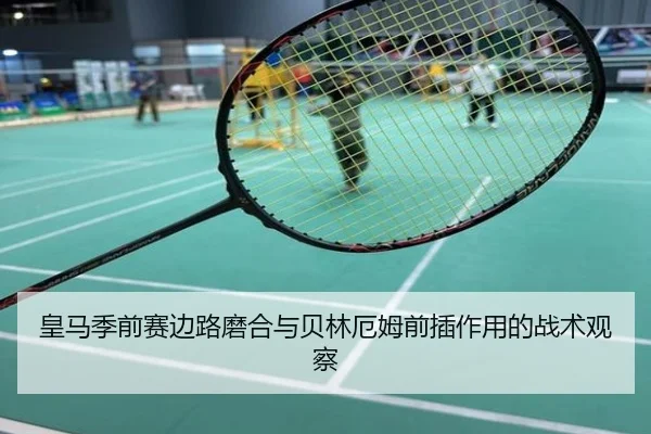皇马季前赛边路磨合与贝林厄姆前插作用的战术观察