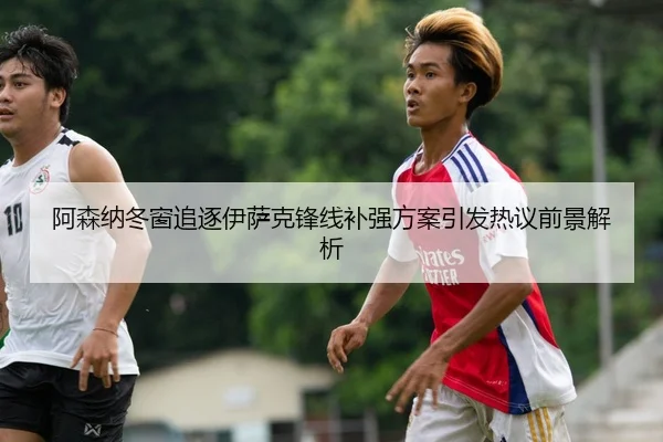 阿森纳冬窗追逐伊萨克锋线补强方案引发热议前景解析