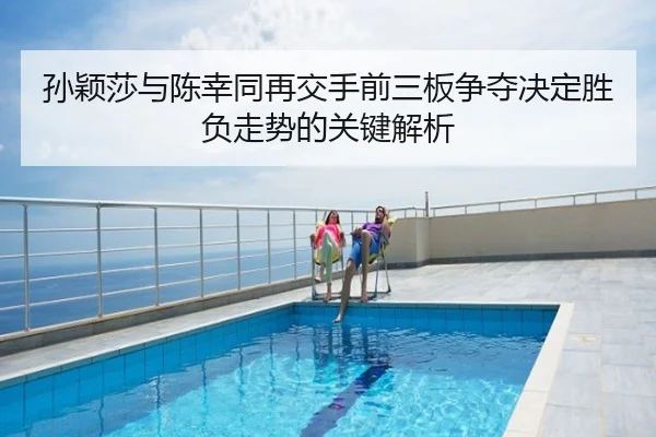 孙颖莎与陈幸同再交手前三板争夺决定胜负走势的关键解析