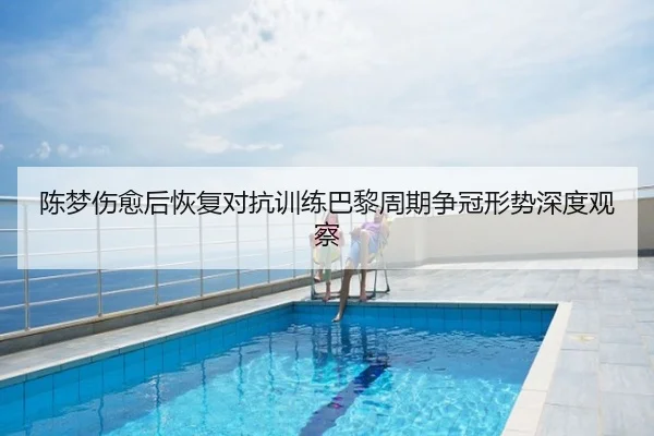 陈梦伤愈后恢复对抗训练巴黎周期争冠形势深度观察